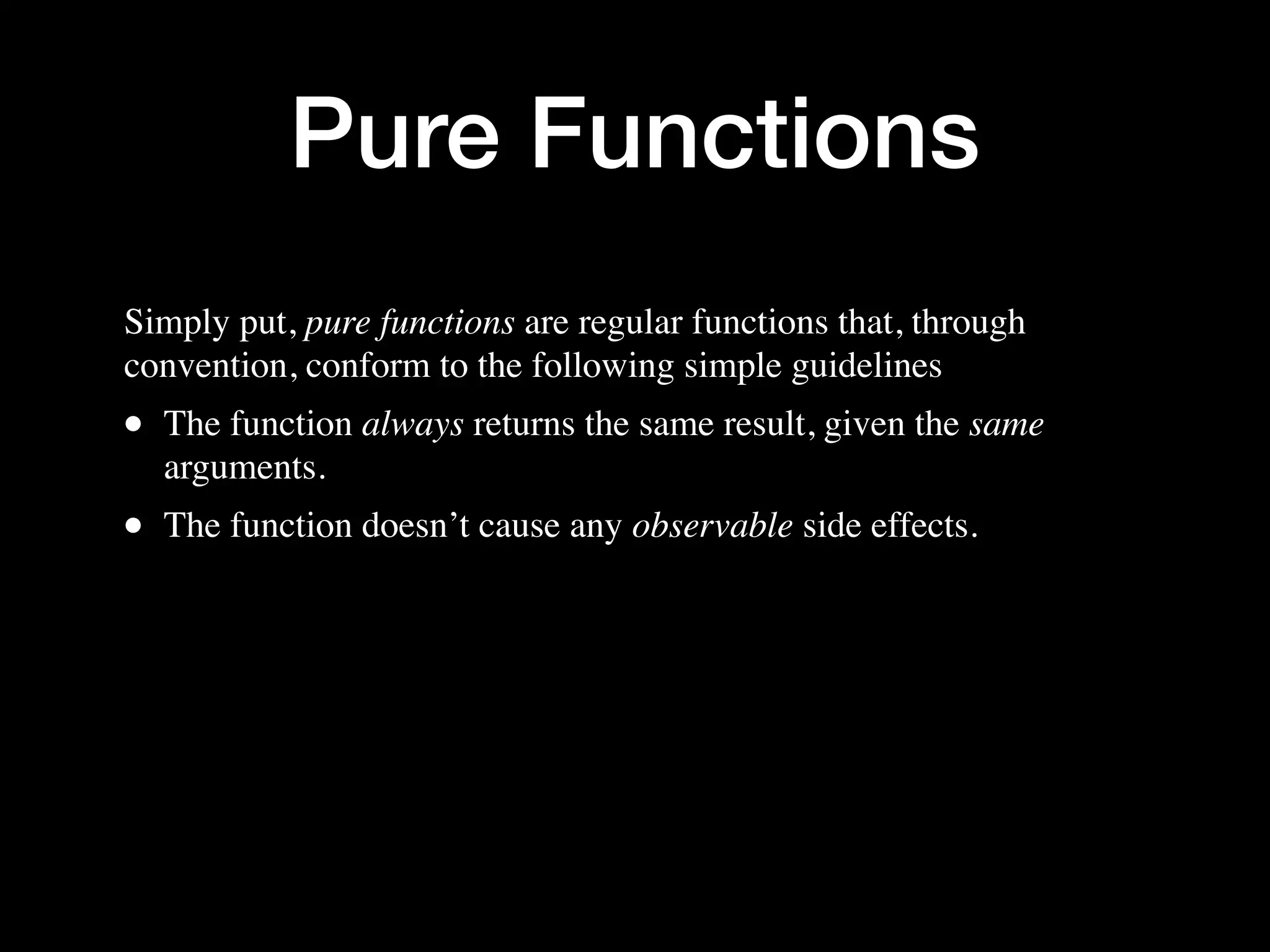 Pure Functions Simply put, pure functions are regular functions that, through convention, conform to the following simple guidelines • The function always returns the same result, given the same arguments. • The function doesn’t cause any observable side effects. 