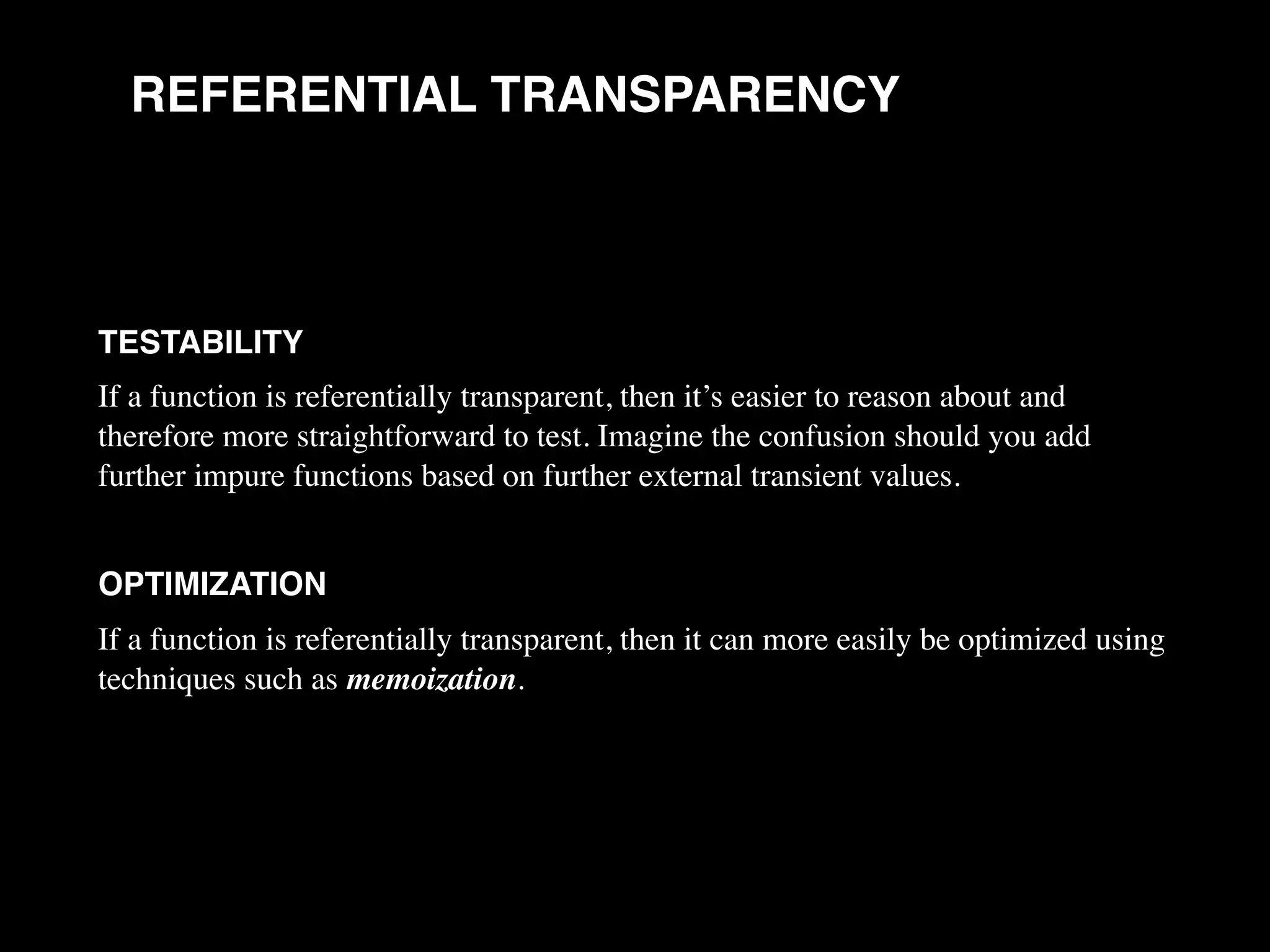 REFERENTIAL TRANSPARENCY TESTABILITY If a function is referentially transparent, then it’s easier to reason about and therefore more straightforward to test. Imagine the confusion should you add further impure functions based on further external transient values. OPTIMIZATION If a function is referentially transparent, then it can more easily be optimized using techniques such as memoization. 
