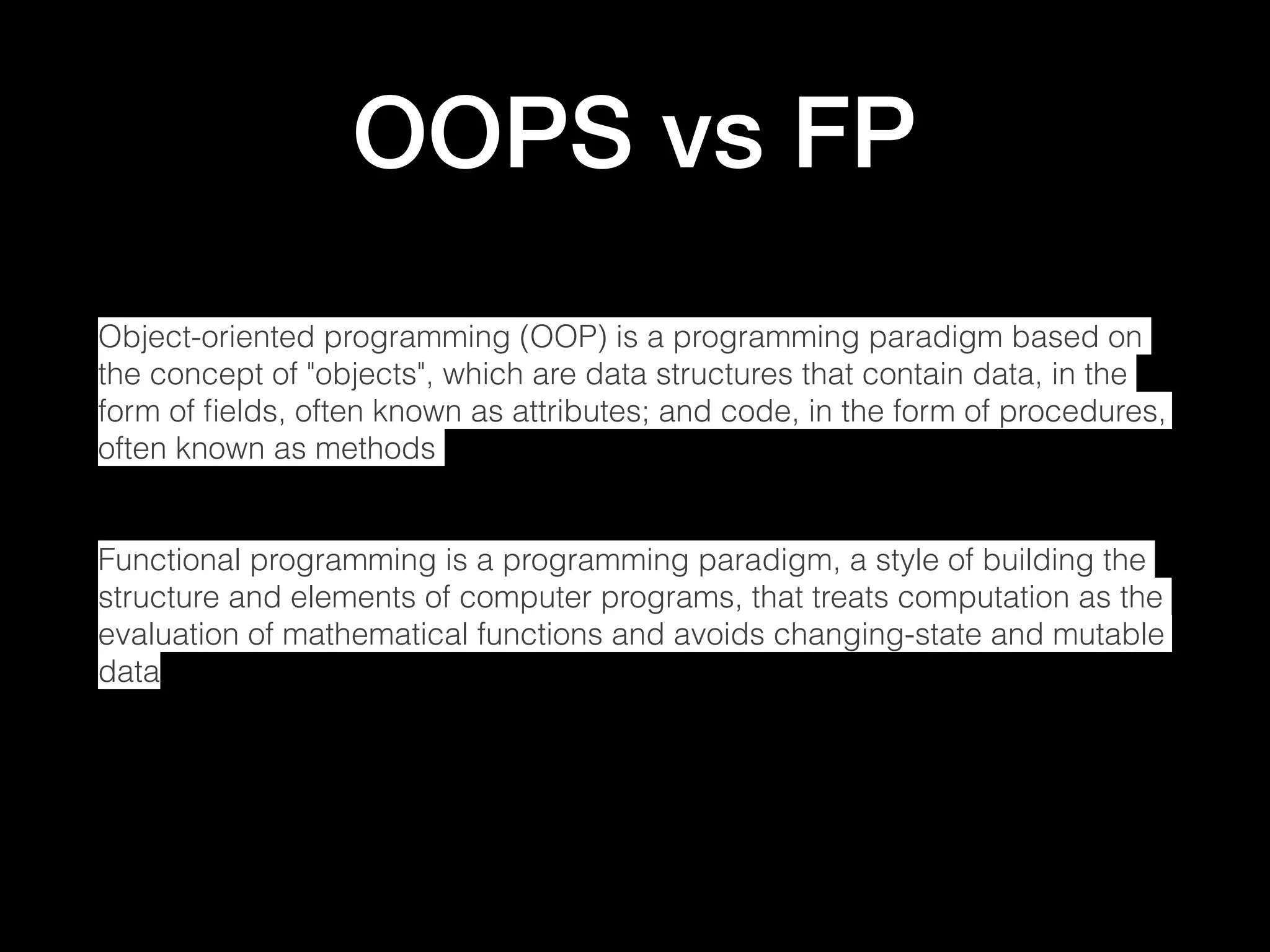 OOPS vs FP Object-oriented programming (OOP) is a programming paradigm based on the concept of "objects", which are data structures that contain data, in the form of ﬁelds, often known as attributes; and code, in the form of procedures, often known as methods Functional programming is a programming paradigm, a style of building the structure and elements of computer programs, that treats computation as the evaluation of mathematical functions and avoids changing-state and mutable data 
