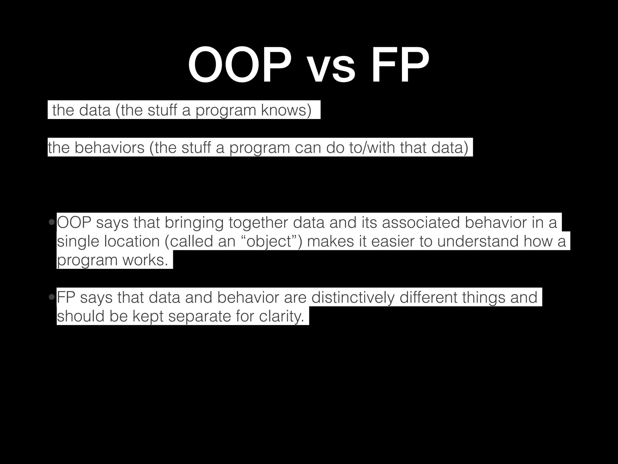 OOP vs FP  the data (the stuff a program knows) the behaviors (the stuff a program can do to/with that data) •OOP says that bringing together data and its associated behavior in a single location (called an “object”) makes it easier to understand how a program works. •FP says that data and behavior are distinctively different things and should be kept separate for clarity. 