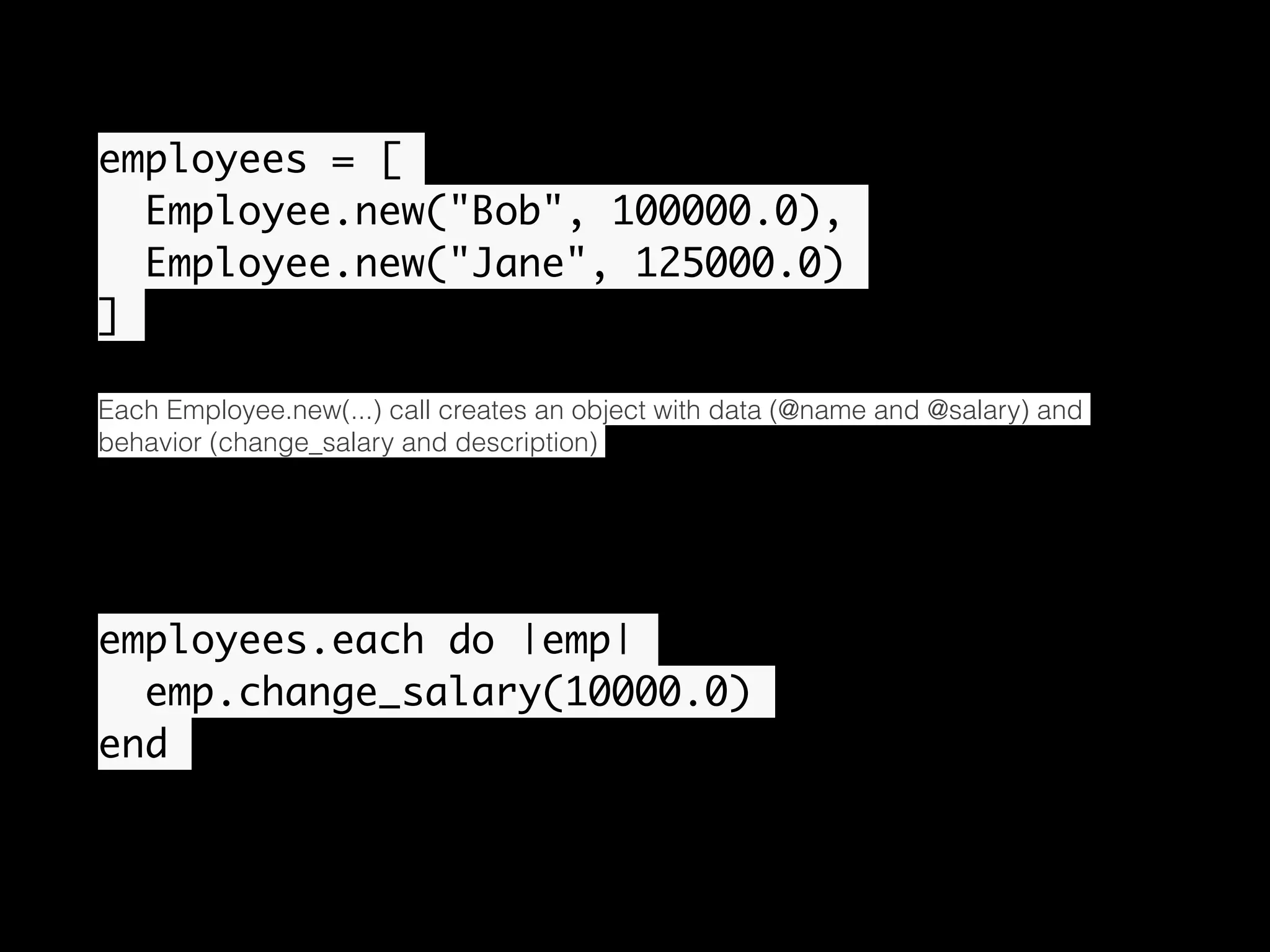 employees = [ Employee.new("Bob", 100000.0), Employee.new("Jane", 125000.0) ] Each Employee.new(...) call creates an object with data (@name and @salary) and behavior (change_salary and description) employees.each do |emp| emp.change_salary(10000.0) end • 