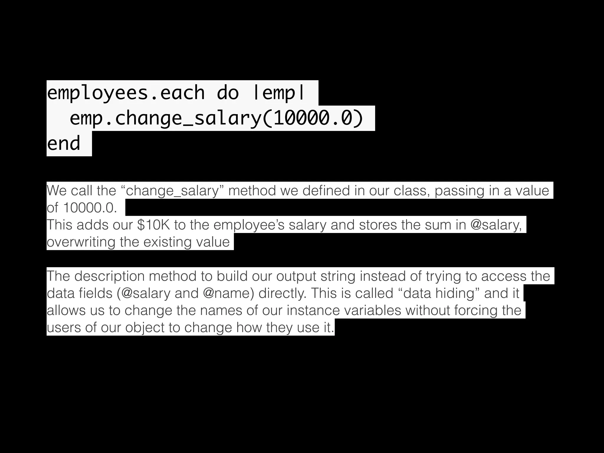 employees.each do |emp| emp.change_salary(10000.0) end We call the “change_salary” method we deﬁned in our class, passing in a value of 10000.0. This adds our $10K to the employee’s salary and stores the sum in @salary, overwriting the existing value The description method to build our output string instead of trying to access the data ﬁelds (@salary and @name) directly. This is called “data hiding” and it allows us to change the names of our instance variables without forcing the users of our object to change how they use it. 