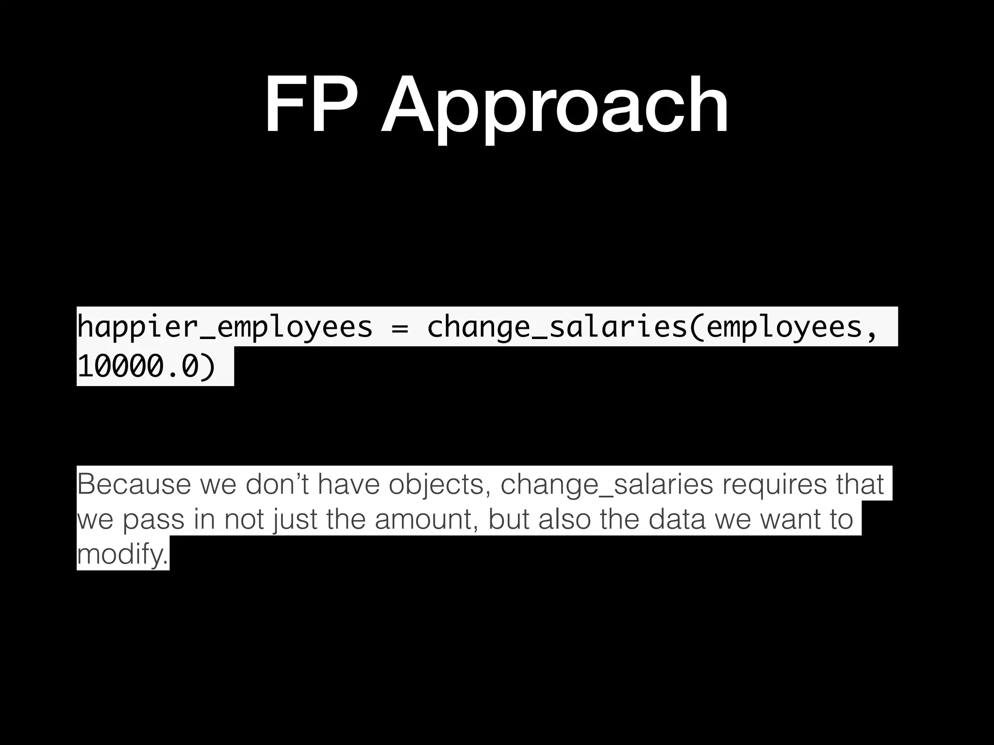 FP Approach happier_employees = change_salaries(employees, 10000.0) Because we don’t have objects, change_salaries requires that we pass in not just the amount, but also the data we want to modify. 