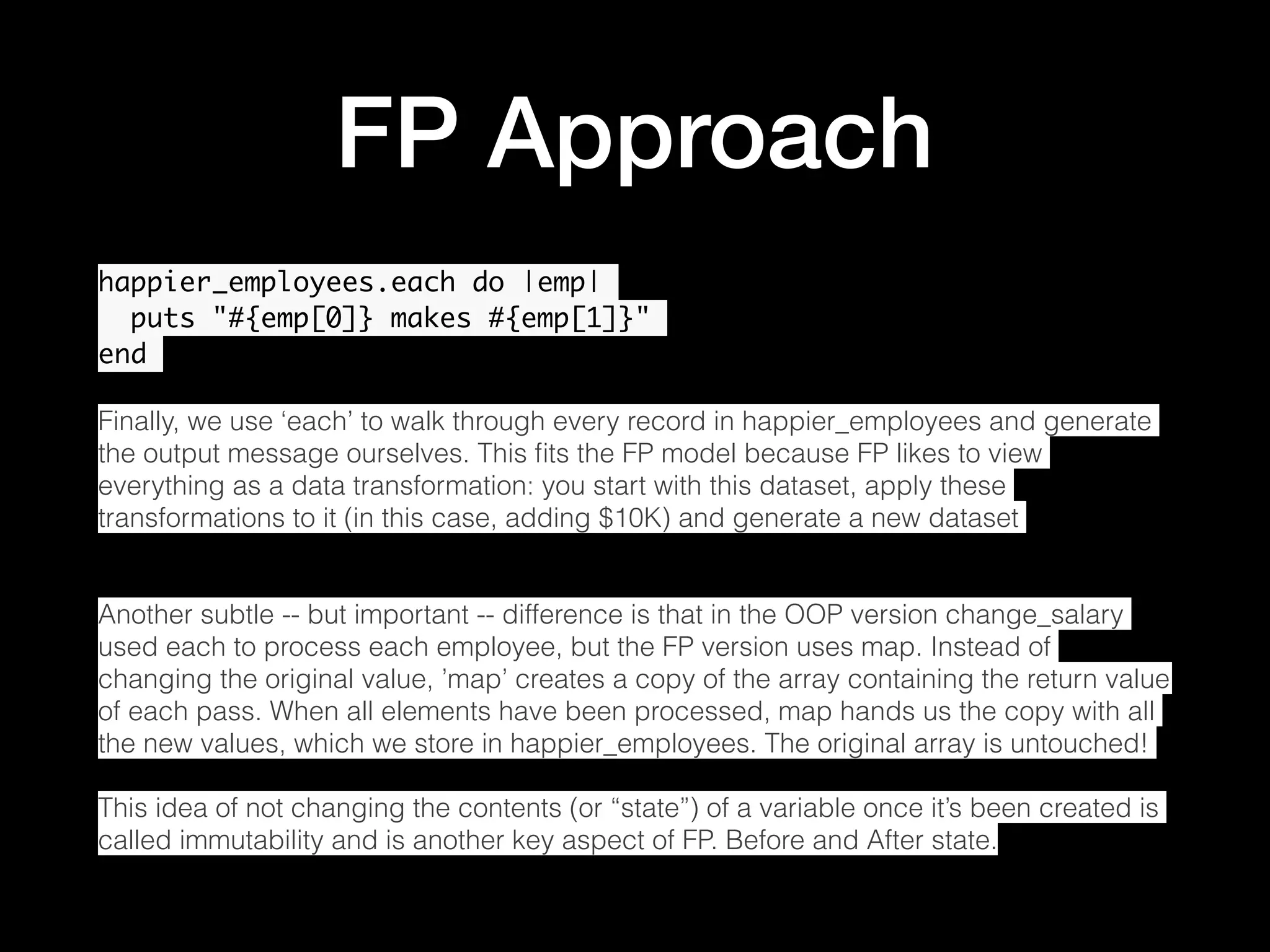FP Approach happier_employees.each do |emp| puts "#{emp[0]} makes #{emp[1]}" end Finally, we use ‘each’ to walk through every record in happier_employees and generate the output message ourselves. This ﬁts the FP model because FP likes to view everything as a data transformation: you start with this dataset, apply these transformations to it (in this case, adding $10K) and generate a new dataset Another subtle -- but important -- difference is that in the OOP version change_salary used each to process each employee, but the FP version uses map. Instead of changing the original value, ’map’ creates a copy of the array containing the return value of each pass. When all elements have been processed, map hands us the copy with all the new values, which we store in happier_employees. The original array is untouched! This idea of not changing the contents (or “state”) of a variable once it’s been created is called immutability and is another key aspect of FP. Before and After state. 
