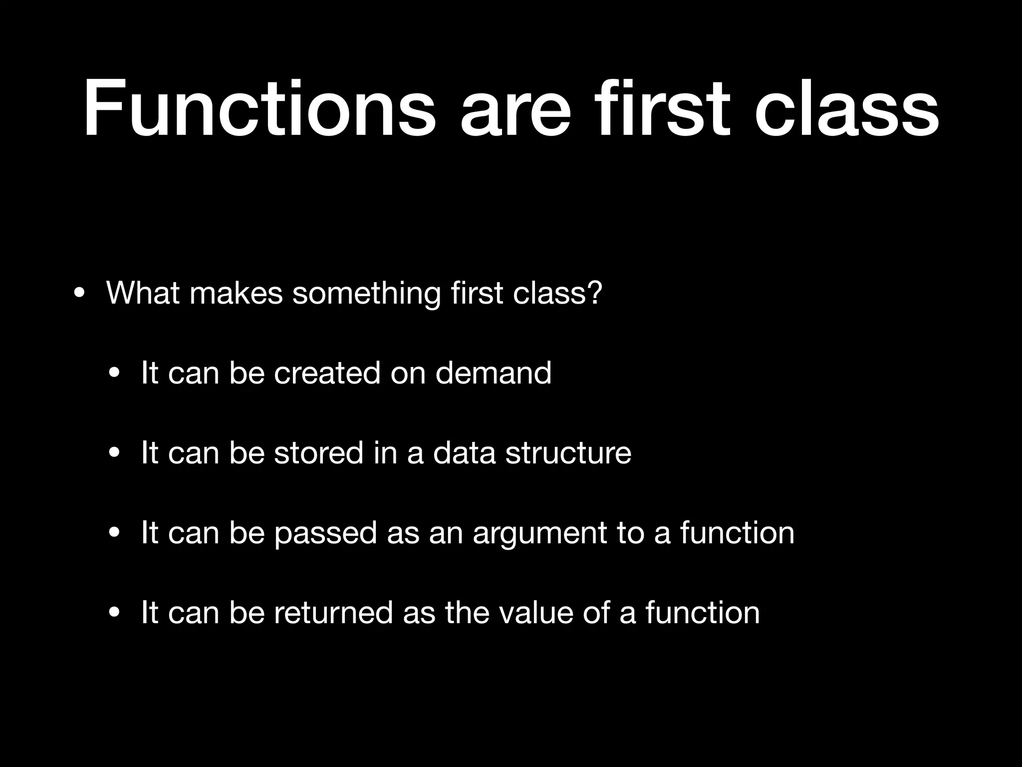 Functions are ﬁrst class • What makes something ﬁrst class? • It can be created on demand • It can be stored in a data structure • It can be passed as an argument to a function • It can be returned as the value of a function 