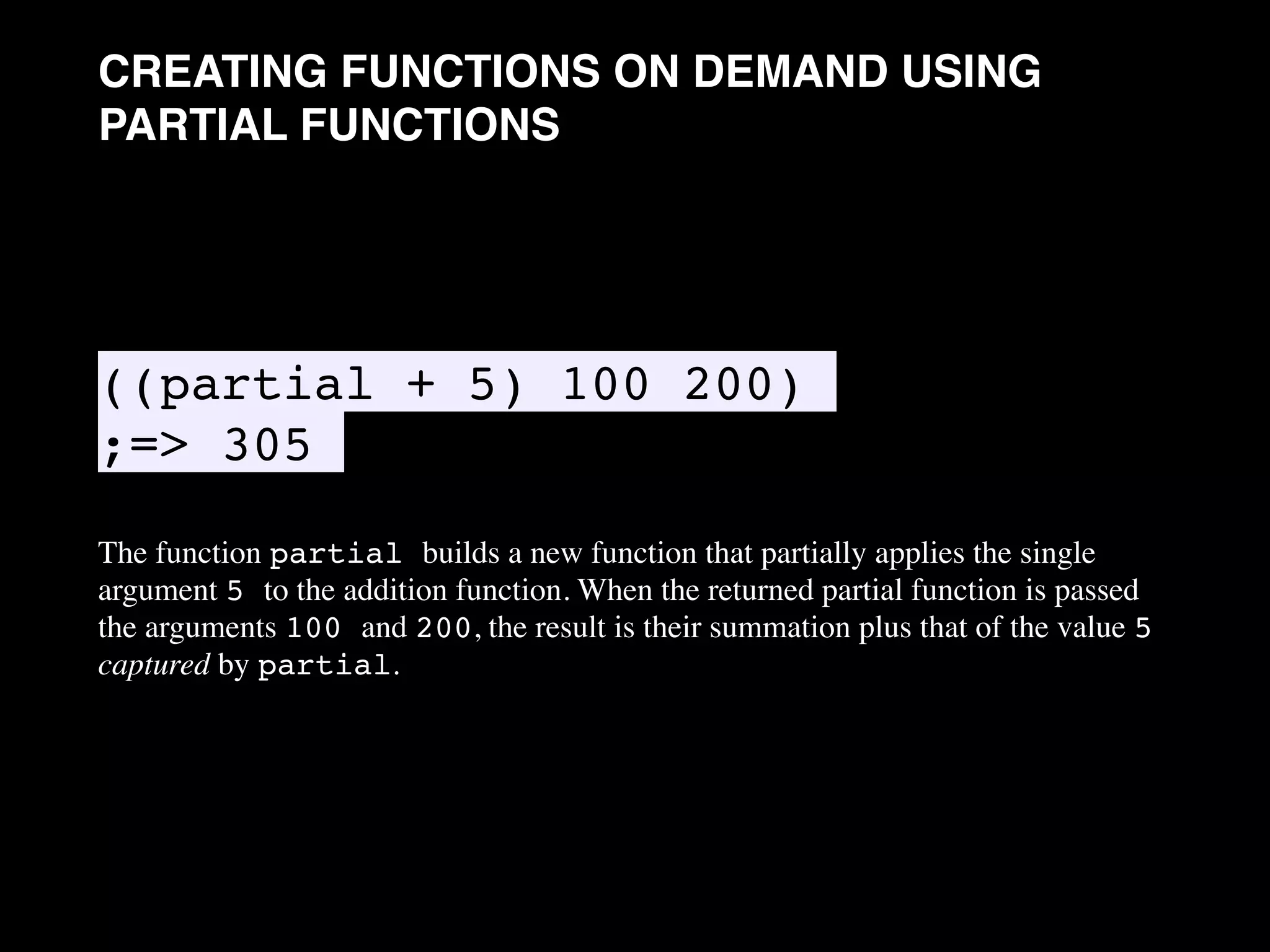 CREATING FUNCTIONS ON DEMAND USING PARTIAL FUNCTIONS ((partial + 5) 100 200) ;=> 305 The function partial builds a new function that partially applies the single argument 5 to the addition function. When the returned partial function is passed the arguments 100 and 200, the result is their summation plus that of the value 5 captured by partial. • 