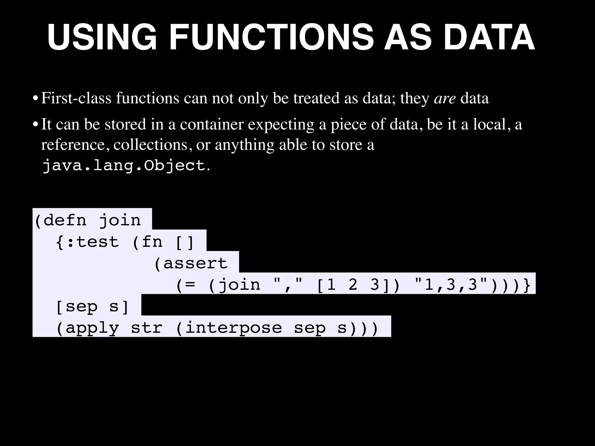 USING FUNCTIONS AS DATA • First-class functions can not only be treated as data; they are data • It can be stored in a container expecting a piece of data, be it a local, a reference, collections, or anything able to store a java.lang.Object. (defn join {:test (fn [] (assert (= (join "," [1 2 3]) "1,3,3")))} [sep s] (apply str (interpose sep s))) • 
