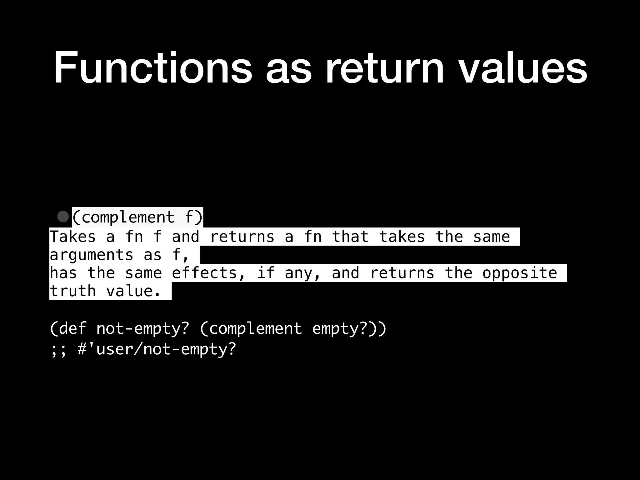 Functions as return values •(complement f) Takes a fn f and returns a fn that takes the same arguments as f, has the same effects, if any, and returns the opposite truth value. (def not-empty? (complement empty?)) ;; #'user/not-empty? 