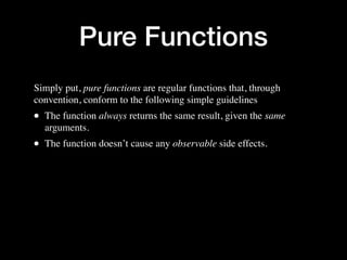 Pure Functions
Simply put, pure functions are regular functions that, through
convention, conform to the following simple guidelines
• The function always returns the same result, given the same
arguments.
• The function doesn’t cause any observable side effects.
 