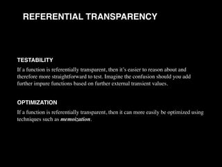 REFERENTIAL TRANSPARENCY
TESTABILITY
If a function is referentially transparent, then it’s easier to reason about and
therefore more straightforward to test. Imagine the confusion should you add
further impure functions based on further external transient values.
OPTIMIZATION
If a function is referentially transparent, then it can more easily be optimized using
techniques such as memoization.
 