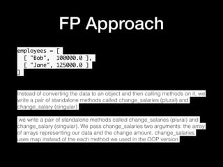 FP Approach
employees = [
[ "Bob", 100000.0 ],
[ "Jane", 125000.0 ]
]
Instead of converting the data to an object and then calling methods on it, we
write a pair of standalone methods called change_salaries (plural) and
change_salary (singular)
 we write a pair of standalone methods called change_salaries (plural) and
change_salary (singular). We pass change_salaries two arguments: the array
of arrays representing our data and the change amount. change_salaries
uses map instead of the each method we used in the OOP version
•
 