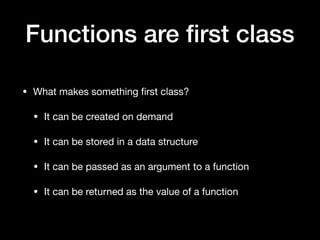 Functions are ﬁrst class
• What makes something ﬁrst class?

• It can be created on demand

• It can be stored in a data structure

• It can be passed as an argument to a function

• It can be returned as the value of a function
 