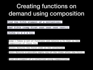 Creating functions on
demand using composition
Find the fifth element of a collection:
(def fifth (comp first rest rest rest rest))
(fifth [1 2 3 4 5])
•comp : Takes a set of functions and returns a fn that is the
composition of those fns
•first: Returns the first item in the collection
•rest: Returns a possibly empty seq of the items after the first.
•Find nth element of a collection using composition?
 