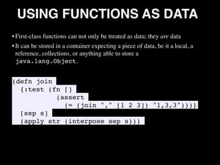 USING FUNCTIONS AS DATA
• First-class functions can not only be treated as data; they are data
• It can be stored in a container expecting a piece of data, be it a local, a
reference, collections, or anything able to store a
java.lang.Object.
(defn join
{:test (fn []
(assert
(= (join "," [1 2 3]) "1,3,3")))}
[sep s]
(apply str (interpose sep s)))
•
 