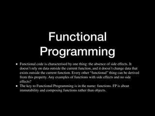 Functional
Programming
• Functional code is characterised by one thing: the absence of side effects. It
doesn’t rely on data outside the current function, and it doesn’t change data that
exists outside the current function. Every other “functional” thing can be derived
from this property. Any examples of functions with side effects and no side
effects?
• The key to Functional Programming is in the name: functions. FP is about
immutability and composing functions rather than objects.
 