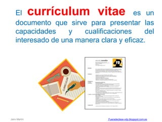 El currículum vitae es un
documento que sirve para presentar las
capacidades y cualificaciones del
interesado de una manera clara y eficaz.
Jairo Martín Fueradeclase-vdp.blogspot.com.es
 