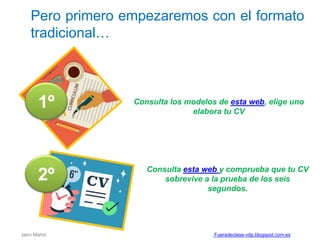 Pero primero empezaremos con el formato
tradicional…
Consulta los modelos de esta web, elige uno
elabora tu CV
1º
2º Consulta esta web y comprueba que tu CV
sobrevive a la prueba de los seis
segundos.
Jairo Martín Fueradeclase-vdp.blogspot.com.es
 