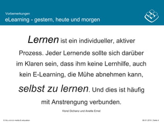 eLearning - gestern, heute und morgen Lernenist ein individueller, aktiver Prozess. Jeder Lernende sollte sich darüber im Klaren sein, dass ihm keine Lernhilfe, auch kein E-Learning, die Mühe abnehmen kann, selbst zu lernen. Und dies ist häufig mit Anstrengung verbunden.Horst Dichanz und Anette ErnstVorbemerkungen