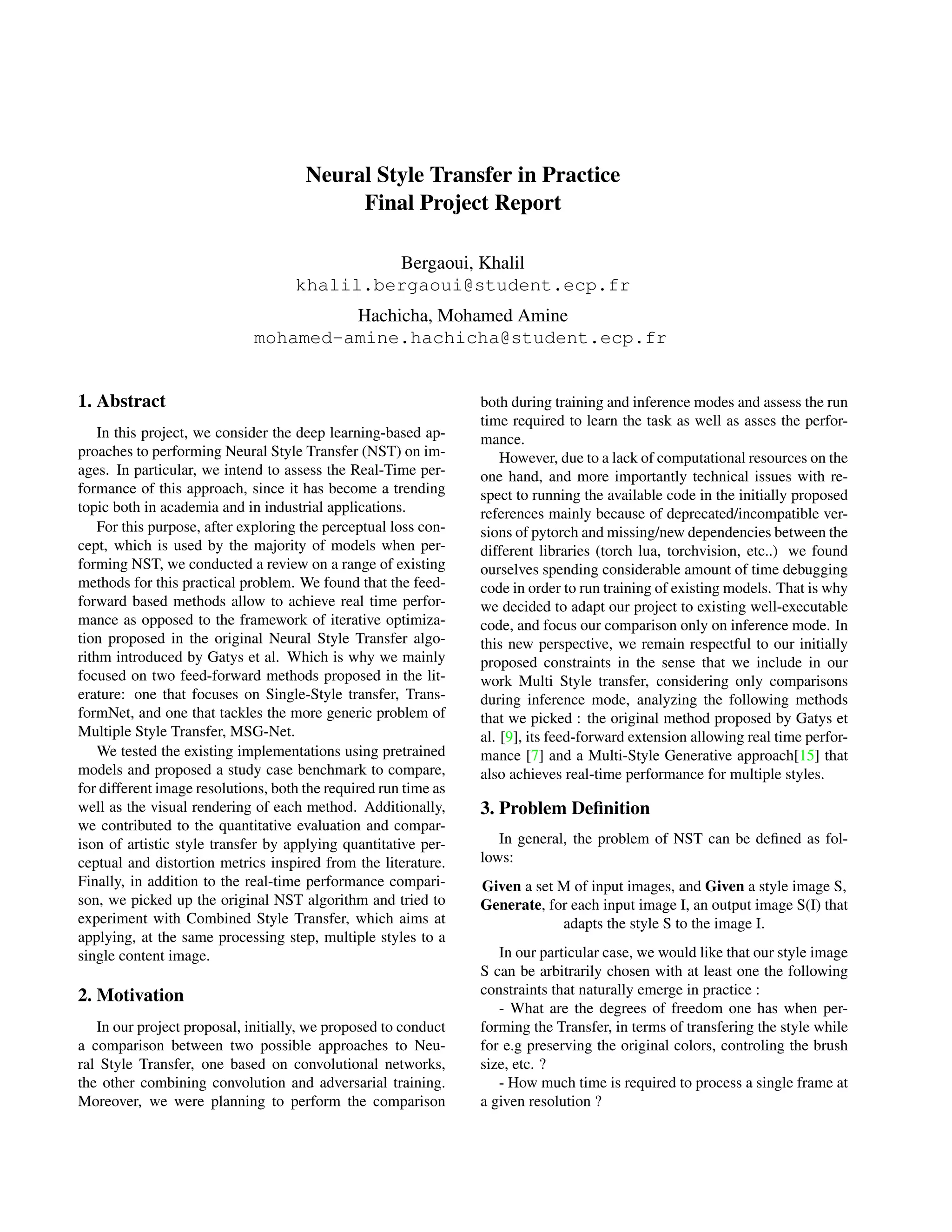 Neural Style Transfer in Practice
Final Project Report
Bergaoui, Khalil
khalil.bergaoui@student.ecp.fr
Hachicha, Mohamed Amine
mohamed-amine.hachicha@student.ecp.fr
1. Abstract
In this project, we consider the deep learning-based ap-
proaches to performing Neural Style Transfer (NST) on im-
ages. In particular, we intend to assess the Real-Time per-
formance of this approach, since it has become a trending
topic both in academia and in industrial applications.
For this purpose, after exploring the perceptual loss con-
cept, which is used by the majority of models when per-
forming NST, we conducted a review on a range of existing
methods for this practical problem. We found that the feed-
forward based methods allow to achieve real time perfor-
mance as opposed to the framework of iterative optimiza-
tion proposed in the original Neural Style Transfer algo-
rithm introduced by Gatys et al. Which is why we mainly
focused on two feed-forward methods proposed in the lit-
erature: one that focuses on Single-Style transfer, Trans-
formNet, and one that tackles the more generic problem of
Multiple Style Transfer, MSG-Net.
We tested the existing implementations using pretrained
models and proposed a study case benchmark to compare,
for different image resolutions, both the required run time as
well as the visual rendering of each method. Additionally,
we contributed to the quantitative evaluation and compar-
ison of artistic style transfer by applying quantitative per-
ceptual and distortion metrics inspired from the literature.
Finally, in addition to the real-time performance compari-
son, we picked up the original NST algorithm and tried to
experiment with Combined Style Transfer, which aims at
applying, at the same processing step, multiple styles to a
single content image.
2. Motivation
In our project proposal, initially, we proposed to conduct
a comparison between two possible approaches to Neu-
ral Style Transfer, one based on convolutional networks,
the other combining convolution and adversarial training.
Moreover, we were planning to perform the comparison
both during training and inference modes and assess the run
time required to learn the task as well as asses the perfor-
mance.
However, due to a lack of computational resources on the
one hand, and more importantly technical issues with re-
spect to running the available code in the initially proposed
references mainly because of deprecated/incompatible ver-
sions of pytorch and missing/new dependencies between the
different libraries (torch lua, torchvision, etc..) we found
ourselves spending considerable amount of time debugging
code in order to run training of existing models. That is why
we decided to adapt our project to existing well-executable
code, and focus our comparison only on inference mode. In
this new perspective, we remain respectful to our initially
proposed constraints in the sense that we include in our
work Multi Style transfer, considering only comparisons
during inference mode, analyzing the following methods
that we picked : the original method proposed by Gatys et
al. [9], its feed-forward extension allowing real time perfor-
mance [7] and a Multi-Style Generative approach[15] that
also achieves real-time performance for multiple styles.
3. Problem Definition
In general, the problem of NST can be defined as fol-
lows:
Given a set M of input images, and Given a style image S,
Generate, for each input image I, an output image S(I) that
adapts the style S to the image I.
In our particular case, we would like that our style image
S can be arbitrarily chosen with at least one the following
constraints that naturally emerge in practice :
- What are the degrees of freedom one has when per-
forming the Transfer, in terms of transfering the style while
for e.g preserving the original colors, controling the brush
size, etc. ?
- How much time is required to process a single frame at
a given resolution ?
 
