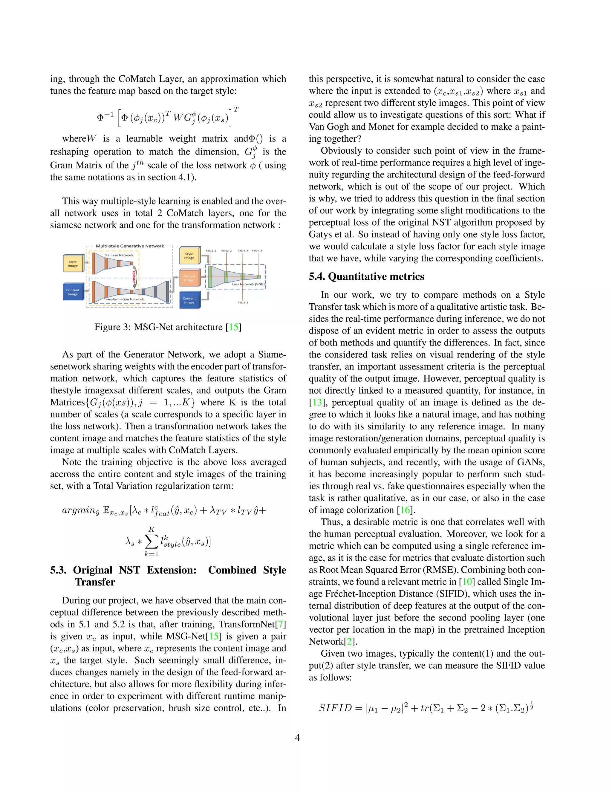 ing, through the CoMatch Layer, an approximation which
tunes the feature map based on the target style:
Φ−1
h
Φ (φj(xc))
T
WGφ
j (φj(xs)
iT
whereW is a learnable weight matrix andΦ() is a
reshaping operation to match the dimension, Gφ
j is the
Gram Matrix of the jth
scale of the loss network φ ( using
the same notations as in section 4.1).
This way multiple-style learning is enabled and the over-
all network uses in total 2 CoMatch layers, one for the
siamese network and one for the transformation network :
Figure 3: MSG-Net architecture [15]
As part of the Generator Network, we adopt a Siame-
senetwork sharing weights with the encoder part of transfor-
mation network, which captures the feature statistics of
thestyle imagexsat different scales, and outputs the Gram
Matrices{Gj(φ(xs)), j = 1, ...K} where K is the total
number of scales (a scale corresponds to a specific layer in
the loss network). Then a transformation network takes the
content image and matches the feature statistics of the style
image at multiple scales with CoMatch Layers.
Note the training objective is the above loss averaged
accross the entire content and style images of the training
set, with a Total Variation regularization term:
argminŷ Exc,xs
[λc ∗ lc
feat(ŷ, xc) + λT V ∗ lT V ŷ+
λs ∗
K
X
k=1
lk
style(ŷ, xs)]
5.3. Original NST Extension: Combined Style
Transfer
During our project, we have observed that the main con-
ceptual difference between the previously described meth-
ods in 5.1 and 5.2 is that, after training, TransformNet[7]
is given xc as input, while MSG-Net[15] is given a pair
(xc,xs) as input, where xc represents the content image and
xs the target style. Such seemingly small difference, in-
duces changes namely in the design of the feed-forward ar-
chitecture, but also allows for more flexibility during infer-
ence in order to experiment with different runtime manip-
ulations (color preservation, brush size control, etc..). In
this perspective, it is somewhat natural to consider the case
where the input is extended to (xc,xs1,xs2) where xs1 and
xs2 represent two different style images. This point of view
could allow us to investigate questions of this sort: What if
Van Gogh and Monet for example decided to make a paint-
ing together?
Obviously to consider such point of view in the frame-
work of real-time performance requires a high level of inge-
nuity regarding the architectural design of the feed-forward
network, which is out of the scope of our project. Which
is why, we tried to address this question in the final section
of our work by integrating some slight modifications to the
perceptual loss of the original NST algorithm proposed by
Gatys et al. So instead of having only one style loss factor,
we would calculate a style loss factor for each style image
that we have, while varying the corresponding coefficients.
5.4. Quantitative metrics
In our work, we try to compare methods on a Style
Transfer task which is more of a qualitative artistic task. Be-
sides the real-time performance during inference, we do not
dispose of an evident metric in order to assess the outputs
of both methods and quantify the differences. In fact, since
the considered task relies on visual rendering of the style
transfer, an important assessment criteria is the perceptual
quality of the output image. However, perceptual quality is
not directly linked to a measured quantity, for instance, in
[13], perceptual quality of an image is defined as the de-
gree to which it looks like a natural image, and has nothing
to do with its similarity to any reference image. In many
image restoration/generation domains, perceptual quality is
commonly evaluated empirically by the mean opinion score
of human subjects, and recently, with the usage of GANs,
it has become increasingly popular to perform such stud-
ies through real vs. fake questionnaires especially when the
task is rather qualitative, as in our case, or also in the case
of image colorization [16].
Thus, a desirable metric is one that correlates well with
the human perceptual evaluation. Moreover, we look for a
metric which can be computed using a single reference im-
age, as it is the case for metrics that evaluate distortion such
as Root Mean Squared Error (RMSE). Combining both con-
straints, we found a relevant metric in [10] called Single Im-
age Fréchet-Inception Distance (SIFID), which uses the in-
ternal distribution of deep features at the output of the con-
volutional layer just before the second pooling layer (one
vector per location in the map) in the pretrained Inception
Network[2].
Given two images, typically the content(1) and the out-
put(2) after style transfer, we can measure the SIFID value
as follows:
SIFID = |µ1 − µ2|2
+ tr(Σ1 + Σ2 − 2 ∗ (Σ1.Σ2)
1
2
4
 