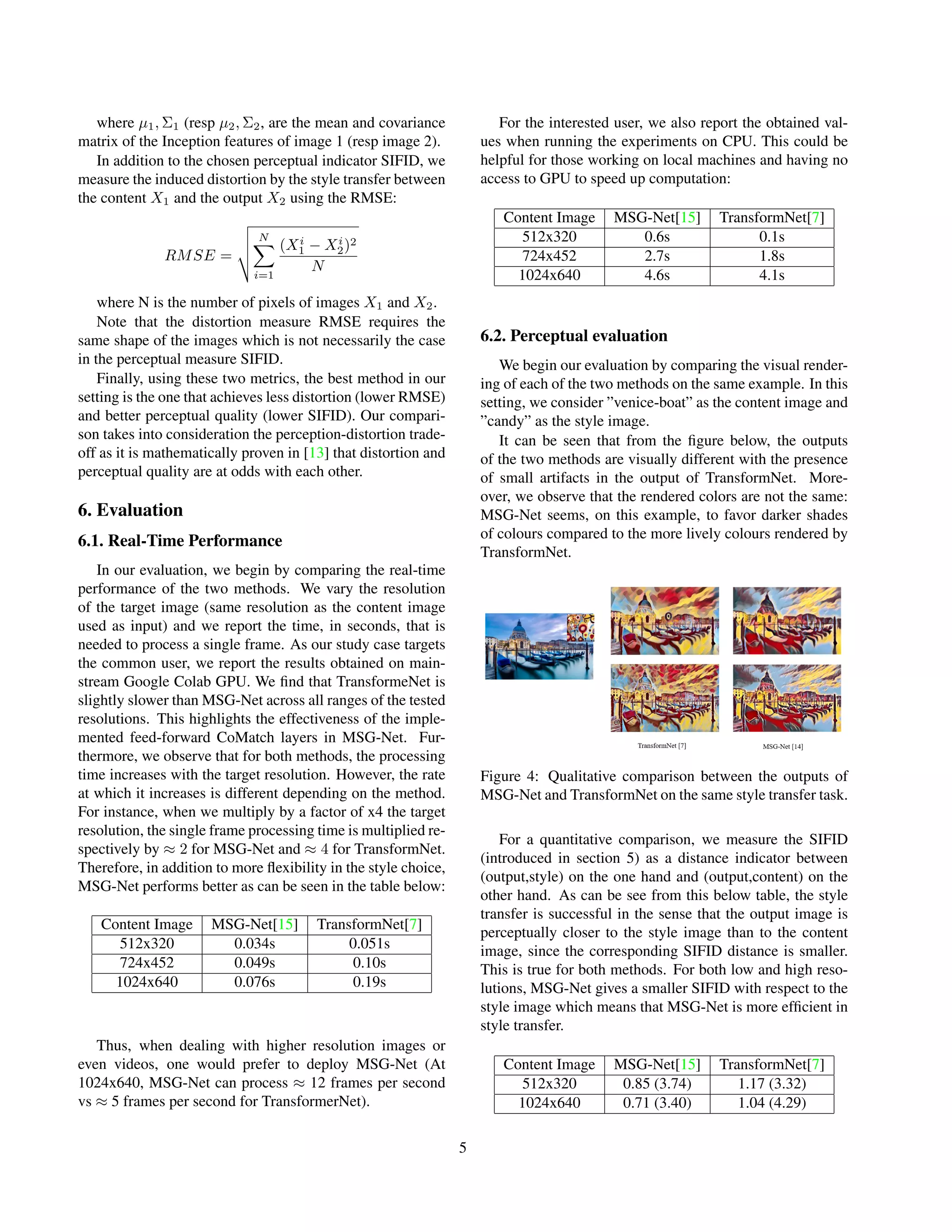 where µ1, Σ1 (resp µ2, Σ2, are the mean and covariance
matrix of the Inception features of image 1 (resp image 2).
In addition to the chosen perceptual indicator SIFID, we
measure the induced distortion by the style transfer between
the content X1 and the output X2 using the RMSE:
RMSE =
v
u
u
t
N
X
i=1
(Xi
1 − Xi
2)2
N
where N is the number of pixels of images X1 and X2.
Note that the distortion measure RMSE requires the
same shape of the images which is not necessarily the case
in the perceptual measure SIFID.
Finally, using these two metrics, the best method in our
setting is the one that achieves less distortion (lower RMSE)
and better perceptual quality (lower SIFID). Our compari-
son takes into consideration the perception-distortion trade-
off as it is mathematically proven in [13] that distortion and
perceptual quality are at odds with each other.
6. Evaluation
6.1. Real-Time Performance
In our evaluation, we begin by comparing the real-time
performance of the two methods. We vary the resolution
of the target image (same resolution as the content image
used as input) and we report the time, in seconds, that is
needed to process a single frame. As our study case targets
the common user, we report the results obtained on main-
stream Google Colab GPU. We find that TransformeNet is
slightly slower than MSG-Net across all ranges of the tested
resolutions. This highlights the effectiveness of the imple-
mented feed-forward CoMatch layers in MSG-Net. Fur-
thermore, we observe that for both methods, the processing
time increases with the target resolution. However, the rate
at which it increases is different depending on the method.
For instance, when we multiply by a factor of x4 the target
resolution, the single frame processing time is multiplied re-
spectively by ≈ 2 for MSG-Net and ≈ 4 for TransformNet.
Therefore, in addition to more flexibility in the style choice,
MSG-Net performs better as can be seen in the table below:
Content Image MSG-Net[15] TransformNet[7]
512x320 0.034s 0.051s
724x452 0.049s 0.10s
1024x640 0.076s 0.19s
Thus, when dealing with higher resolution images or
even videos, one would prefer to deploy MSG-Net (At
1024x640, MSG-Net can process ≈ 12 frames per second
vs ≈ 5 frames per second for TransformerNet).
For the interested user, we also report the obtained val-
ues when running the experiments on CPU. This could be
helpful for those working on local machines and having no
access to GPU to speed up computation:
Content Image MSG-Net[15] TransformNet[7]
512x320 0.6s 0.1s
724x452 2.7s 1.8s
1024x640 4.6s 4.1s
6.2. Perceptual evaluation
We begin our evaluation by comparing the visual render-
ing of each of the two methods on the same example. In this
setting, we consider ”venice-boat” as the content image and
”candy” as the style image.
It can be seen that from the figure below, the outputs
of the two methods are visually different with the presence
of small artifacts in the output of TransformNet. More-
over, we observe that the rendered colors are not the same:
MSG-Net seems, on this example, to favor darker shades
of colours compared to the more lively colours rendered by
TransformNet.
Figure 4: Qualitative comparison between the outputs of
MSG-Net and TransformNet on the same style transfer task.
For a quantitative comparison, we measure the SIFID
(introduced in section 5) as a distance indicator between
(output,style) on the one hand and (output,content) on the
other hand. As can be see from this below table, the style
transfer is successful in the sense that the output image is
perceptually closer to the style image than to the content
image, since the corresponding SIFID distance is smaller.
This is true for both methods. For both low and high reso-
lutions, MSG-Net gives a smaller SIFID with respect to the
style image which means that MSG-Net is more efficient in
style transfer.
Content Image MSG-Net[15] TransformNet[7]
512x320 0.85 (3.74) 1.17 (3.32)
1024x640 0.71 (3.40) 1.04 (4.29)
5
 