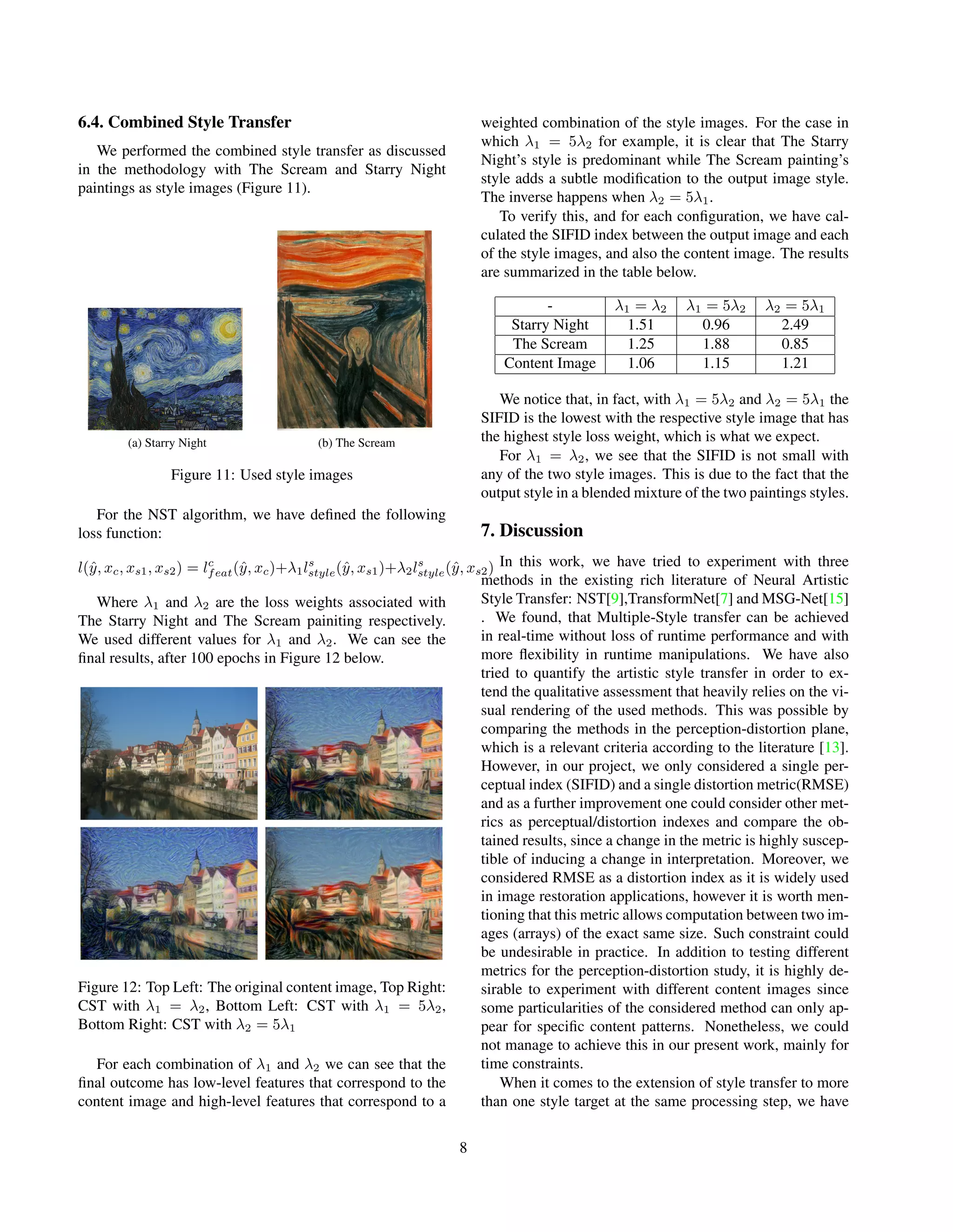 6.4. Combined Style Transfer
We performed the combined style transfer as discussed
in the methodology with The Scream and Starry Night
paintings as style images (Figure 11).
(a) Starry Night (b) The Scream
Figure 11: Used style images
For the NST algorithm, we have defined the following
loss function:
l(ŷ, xc, xs1, xs2) = lc
feat(ŷ, xc)+λ1ls
style(ŷ, xs1)+λ2ls
style(ŷ, xs2)
Where λ1 and λ2 are the loss weights associated with
The Starry Night and The Scream painiting respectively.
We used different values for λ1 and λ2. We can see the
final results, after 100 epochs in Figure 12 below.
Figure 12: Top Left: The original content image, Top Right:
CST with λ1 = λ2, Bottom Left: CST with λ1 = 5λ2,
Bottom Right: CST with λ2 = 5λ1
For each combination of λ1 and λ2 we can see that the
final outcome has low-level features that correspond to the
content image and high-level features that correspond to a
weighted combination of the style images. For the case in
which λ1 = 5λ2 for example, it is clear that The Starry
Night’s style is predominant while The Scream painting’s
style adds a subtle modification to the output image style.
The inverse happens when λ2 = 5λ1.
To verify this, and for each configuration, we have cal-
culated the SIFID index between the output image and each
of the style images, and also the content image. The results
are summarized in the table below.
- λ1 = λ2 λ1 = 5λ2 λ2 = 5λ1
Starry Night 1.51 0.96 2.49
The Scream 1.25 1.88 0.85
Content Image 1.06 1.15 1.21
We notice that, in fact, with λ1 = 5λ2 and λ2 = 5λ1 the
SIFID is the lowest with the respective style image that has
the highest style loss weight, which is what we expect.
For λ1 = λ2, we see that the SIFID is not small with
any of the two style images. This is due to the fact that the
output style in a blended mixture of the two paintings styles.
7. Discussion
In this work, we have tried to experiment with three
methods in the existing rich literature of Neural Artistic
Style Transfer: NST[9],TransformNet[7] and MSG-Net[15]
. We found, that Multiple-Style transfer can be achieved
in real-time without loss of runtime performance and with
more flexibility in runtime manipulations. We have also
tried to quantify the artistic style transfer in order to ex-
tend the qualitative assessment that heavily relies on the vi-
sual rendering of the used methods. This was possible by
comparing the methods in the perception-distortion plane,
which is a relevant criteria according to the literature [13].
However, in our project, we only considered a single per-
ceptual index (SIFID) and a single distortion metric(RMSE)
and as a further improvement one could consider other met-
rics as perceptual/distortion indexes and compare the ob-
tained results, since a change in the metric is highly suscep-
tible of inducing a change in interpretation. Moreover, we
considered RMSE as a distortion index as it is widely used
in image restoration applications, however it is worth men-
tioning that this metric allows computation between two im-
ages (arrays) of the exact same size. Such constraint could
be undesirable in practice. In addition to testing different
metrics for the perception-distortion study, it is highly de-
sirable to experiment with different content images since
some particularities of the considered method can only ap-
pear for specific content patterns. Nonetheless, we could
not manage to achieve this in our present work, mainly for
time constraints.
When it comes to the extension of style transfer to more
than one style target at the same processing step, we have
8
 