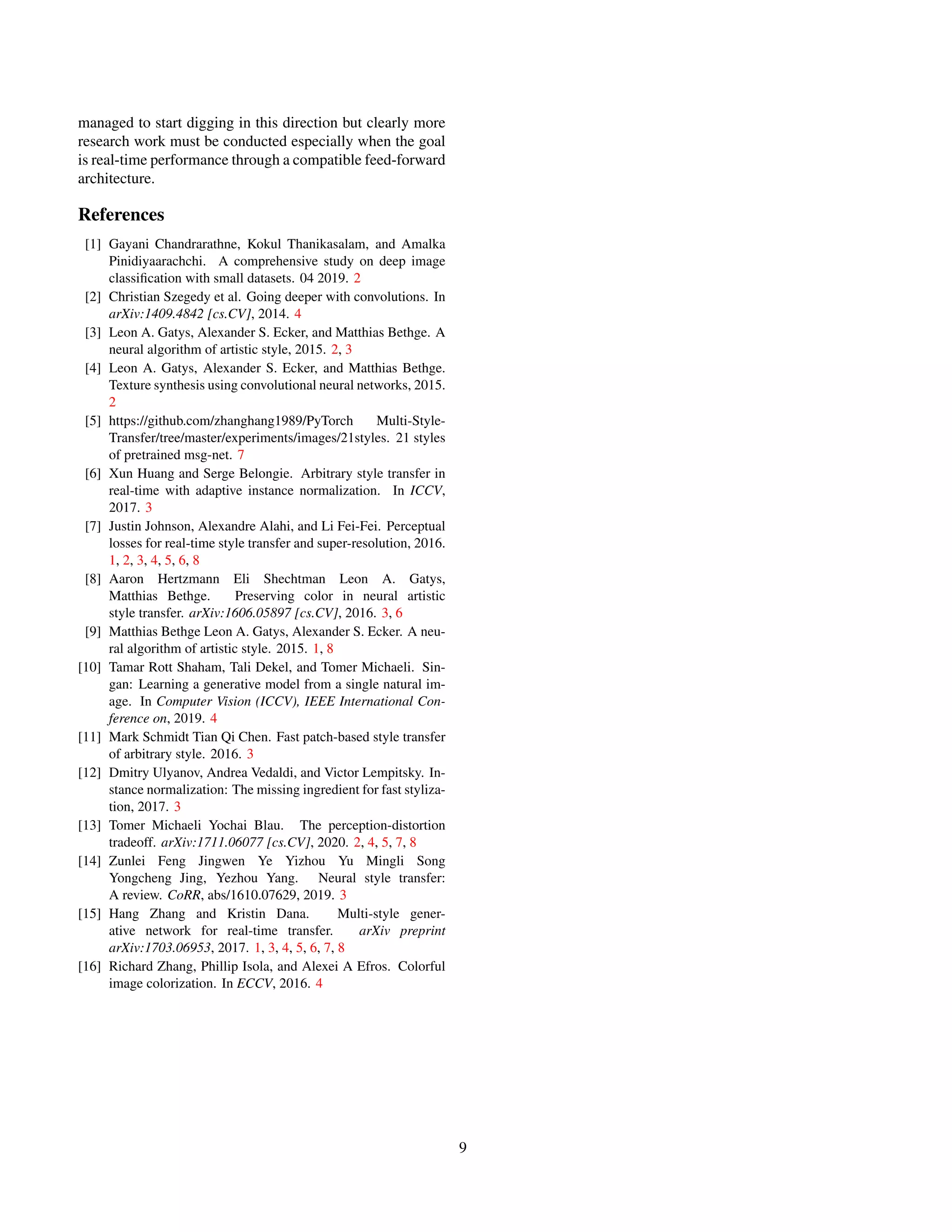 managed to start digging in this direction but clearly more
research work must be conducted especially when the goal
is real-time performance through a compatible feed-forward
architecture.
References
[1] Gayani Chandrarathne, Kokul Thanikasalam, and Amalka
Pinidiyaarachchi. A comprehensive study on deep image
classification with small datasets. 04 2019. 2
[2] Christian Szegedy et al. Going deeper with convolutions. In
arXiv:1409.4842 [cs.CV], 2014. 4
[3] Leon A. Gatys, Alexander S. Ecker, and Matthias Bethge. A
neural algorithm of artistic style, 2015. 2, 3
[4] Leon A. Gatys, Alexander S. Ecker, and Matthias Bethge.
Texture synthesis using convolutional neural networks, 2015.
2
[5] https://github.com/zhanghang1989/PyTorch Multi-Style-
Transfer/tree/master/experiments/images/21styles. 21 styles
of pretrained msg-net. 7
[6] Xun Huang and Serge Belongie. Arbitrary style transfer in
real-time with adaptive instance normalization. In ICCV,
2017. 3
[7] Justin Johnson, Alexandre Alahi, and Li Fei-Fei. Perceptual
losses for real-time style transfer and super-resolution, 2016.
1, 2, 3, 4, 5, 6, 8
[8] Aaron Hertzmann Eli Shechtman Leon A. Gatys,
Matthias Bethge. Preserving color in neural artistic
style transfer. arXiv:1606.05897 [cs.CV], 2016. 3, 6
[9] Matthias Bethge Leon A. Gatys, Alexander S. Ecker. A neu-
ral algorithm of artistic style. 2015. 1, 8
[10] Tamar Rott Shaham, Tali Dekel, and Tomer Michaeli. Sin-
gan: Learning a generative model from a single natural im-
age. In Computer Vision (ICCV), IEEE International Con-
ference on, 2019. 4
[11] Mark Schmidt Tian Qi Chen. Fast patch-based style transfer
of arbitrary style. 2016. 3
[12] Dmitry Ulyanov, Andrea Vedaldi, and Victor Lempitsky. In-
stance normalization: The missing ingredient for fast styliza-
tion, 2017. 3
[13] Tomer Michaeli Yochai Blau. The perception-distortion
tradeoff. arXiv:1711.06077 [cs.CV], 2020. 2, 4, 5, 7, 8
[14] Zunlei Feng Jingwen Ye Yizhou Yu Mingli Song
Yongcheng Jing, Yezhou Yang. Neural style transfer:
A review. CoRR, abs/1610.07629, 2019. 3
[15] Hang Zhang and Kristin Dana. Multi-style gener-
ative network for real-time transfer. arXiv preprint
arXiv:1703.06953, 2017. 1, 3, 4, 5, 6, 7, 8
[16] Richard Zhang, Phillip Isola, and Alexei A Efros. Colorful
image colorization. In ECCV, 2016. 4
9
 