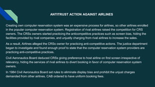 ANTITRUST ACTION AGAINST AIRLINES
Creating own computer reservation system was an expensive process for airlines, so other airlines enrolled
in the popular computer reservation system. Registration of rival airlines raised the competition for CRS
owners. The CRSs owners started practicing the anticompetitive practices such as screen bias, hiding the
facilities provided by rival companies, and unjustly charging from rival airlines to increase the sales.
As a result, Airlines alleged the CRSs owner for practicing anti-competitive actions. The justice department
began to investigate and found enough proof to state that the computer reservation system providers are
practicing anti-competitive practices.
Civil Aeronautics Board deduced CRSs giving preference to host airline on first screen irrespective of
relevancy, hiding the services of rival airlines to divert booking in favor of computer reservation system
owners.
In 1984 Civil Aeronautics Board set rules to eliminate display bias and prohibit the unjust charges
demanded from other airlines. CAB ordered to have uniform booking fees.
 