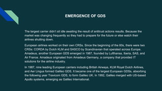 EMERGENCE OF GDS
The largest carrier didn’t sit idle awaiting the result of antitrust actions results. Because the
market was changing frequently so they had to prepare for the future or else watch their
airlines shutting down.
European airlines worked on their own CRSs. Since the beginning of the 60s, there were two
CRSs: CORDA by Dutch KLM and SASCO by Scandinavian that operated across Europe.
Amadeus, another European GDS emerged in 1987, founded by Lufthansa, Iberia, SAS, and
Air France. Amadeus originated from Amadeus Germany, a company that provided IT
solutions for the airline industry.
In 1987, nine leading European carriers including British Airways, KLM Royal Dutch Airlines,
and Aer Lingus formed Galileo GDS. It became one of the largest European GDSs, absorbing
the following year Travicom GDS, to form Galileo UK. In 1992, Galileo merged with US-based
Apollo systems, emerging as Galileo International.
 