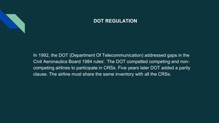 DOT REGULATION
In 1992, the DOT (Department Of Telecommunication) addressed gaps in the
Civil Aeronautics Board 1984 rules’. The DOT compelled competing and non-
competing airlines to participate in CRSs. Five years later DOT added a parity
clause. The airline must share the same inventory with all the CRSs.
 
