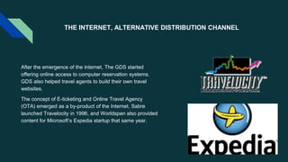 THE INTERNET, ALTERNATIVE DISTRIBUTION CHANNEL
After the emergence of the internet, The GDS started
offering online access to computer reservation systems.
GDS also helped travel agents to build their own travel
websites.
The concept of E-ticketing and Online Travel Agency
(OTA) emerged as a by-product of the Internet. Sabre
launched Travelocity in 1996, and Worldspan also provided
content for Microsoft’s Expedia startup that same year.
 
