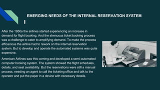 EMERGING NEEDS OF THE INTERNAL RESERVATION SYSTEM
After the 1950s the airlines started experiencing an increase in
demand for flight booking. And the strenuous ticket booking process
was a challenge to cater to amplifying demand. To make the process
efficacious the airline had to rework on the internal reservation
system. But to develop and operate the automated systems was quite
expensive.
American Airlines saw this coming and developed a semi-automated
computer booking system. The system showed the flight schedules,
details, and seat availability. But the reservations were still a manual
process, needing an agent to call the ticketing office and talk to the
operator and put the paper in a device with necessary details.
 