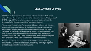 DEVELOPMENT OF PARS
SABRE created a monopoly of American in airline automation, which forced
other airlines to also have their own computer reservation system. The success of
SABRE nudged IBM to have its own system to market to other airlines. IBM
developed PARS (Programmed Airline Reservation System).
After American United, Delta, Transworld, and Eastern followed with their own
system. Airlines approached IBM, as the basic reservation process was the
same, airlines adopted PARS with some customization. In 1964 IBM built
PANAMAC for Pan American, which offered flight and hotel reservations. Next
year, in 1965, Eastern Airlines launched System One, then Delta Airlines
launched DATAS II in 1968. United Airlines built the Apollo reservation system
and Trans World Airlines came up with PARS customization in 1971.
American and United, however, dominate the CRS industry; in 1986, they
accounted for 41 percent and 33 percent, respectively, of the flight segments
booked through computer reservation systems.
 