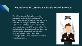 AIRLINE’S CRS INFLUENCING AGENTS’ BEHAVIOUR IN FAVOUR
The airlines started offering the computer
reservation system to the travel agents. The
agents would get a commission on each booking
made. And as the agent generally purchased
access to one airline reservation system, the
agent would recommend his client to opt for that
particular airline. Generating profit and destroying
the competition of other airlines on agents’
recommendations to their clients were
advantages of the central reservation system to
the particular airline.
 
