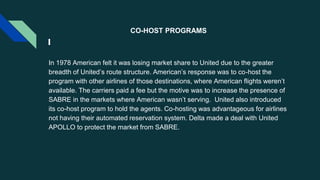 CO-HOST PROGRAMS
In 1978 American felt it was losing market share to United due to the greater
breadth of United’s route structure. American’s response was to co-host the
program with other airlines of those destinations, where American flights weren’t
available. The carriers paid a fee but the motive was to increase the presence of
SABRE in the markets where American wasn’t serving. United also introduced
its co-host program to hold the agents. Co-hosting was advantageous for airlines
not having their automated reservation system. Delta made a deal with United
APOLLO to protect the market from SABRE.
 
