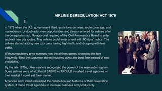 AIRLINE DEREGULATION ACT 1978
In 1978 when the U.S. government lifted restrictions on fares, route coverage, and
market entry. Undoubtedly, new opportunities and threats entered for airlines after
the deregulation act. No approval required of the Civil Aeronautics Board to enter
and exit new city routes. The airlines could enter or exit with 90 days’ notice. The
airlines started adding new city pairs having high traffic and dropping with less
traffic.
Without regulatory price controls now the airlines started changing the fare
frequently. Now the customer started inquiring about the best fare instead of seat
availability.
By the late 1970s, other carriers recognized the power of the reservation system.
Some airlines were afraid that if SABRE or APOLLO installed travel agencies on
their market it could eat their market.
American and United intensified the distribution and features of their reservation
system, it made travel agencies to increase business and productivity.
 