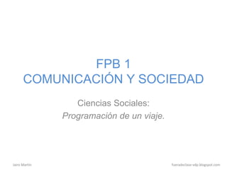 FPB 1
COMUNICACIÓN Y SOCIEDAD
Ciencias Sociales:
Programación de un viaje.
Jairo Martín fueradeclase-vdp.blogspot.com
 