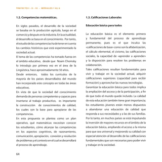 64 
1.2. Competencias matemáticas. 
En siglos pasados, el desarrollo de la sociedad se basaba en la producción agrícola, luego en el comercio y después en la industria. En la actualidad, el desarrollo se basa en el conocimiento. Por tanto, el estudio de las competencias ha de tener en cuenta los cambios históricos que está experimentado la sociedad actual. 
El tema de las competencias ha tomado fuerza en el ámbito educativo, desde que Noam Chomsky lo introdujo por primera vez en el área de la Lingüística, hace aproximadamente 50 años. 
Desde entonces, todos los currículos de la mayoría de los países desarrollados del mundo han incorporado este concepto en todas las áreas educativas. 
En vista de que la sociedad del conocimiento demanda de personas competentes y capaces para insertarse al trabajo productivo, es importante la construcción de conocimientos de calidad, los cuales son la base para apropiarse de las competencias. 
En esta propuesta se plantea como un plan operativo, qué matemáticas necesitan conocer los estudiantes, cómo alcanzar las competencias en los aspectos cognitivos, de razonamiento, comunicación, apropiación, conexión y resolución de problemas y el contexto en el cual se desarrollará el proceso de aprendizaje. 
1.3. Calificaciones Laborales 
Educación básica para todos 
La educación básica es el elemento primero y fundamental del proceso de aprendizaje permanente, pues es el que inculca las «calificaciones de base» como son la alfabetización, el cálculo elemental, el civismo, las calificaciones sociales, la capacidad de «aprender a aprender» y la disposición para resolver los problemas en colaboración. 
Tales calificaciones resultan fundamentales para vivir y trabajar en la sociedad actual, adquirir calificaciones superiores (capacidad para recibir formación) y aprovechar las nuevas tecnologías. 
Garantizar la educación básica para todos implica la ampliación del acceso y de la participación, a fin de que todo el mundo quede incluido. La calidad de esta educación también tiene gran importancia; los estudiantes jóvenes están menos dispuestos a abandonar una educación de calidad que responda a sus necesidades y a las de sus familias. Por lo tanto, en muchos países se está impulsando la inversión de mayores recursos en el ámbito de la educación básica, ampliando el acceso a la misma para que sea universal y mejorando su calidad con especial atención al desarrollo de las calificaciones fundamentales que son necesarias para poder vivir y trabajar en la sociedad. 
Trayecto I - ii - III - MÓDULOS 1 AL 6  