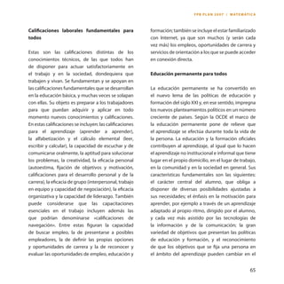 65 
Calificaciones laborales fundamentales para todos 
Estas son las calificaciones distintas de los conocimientos técnicos, de las que todos han de disponer para actuar satisfactoriamente en el trabajo y en la sociedad, dondequiera que trabajen y vivan. Se fundamentan y se apoyan en las calificaciones fundamentales que se desarrollan en la educación básica, y muchas veces se solapan con ellas. Su objeto es preparar a los trabajadores para que puedan adquirir y aplicar en todo momento nuevos conocimientos y calificaciones. En estas calificaciones se incluyen: las calificaciones para el aprendizaje (aprender a aprender), la alfabetización y el cálculo elemental (leer, escribir y calcular), la capacidad de escuchar y de comunicarse oralmente, la aptitud para solucionar los problemas, la creatividad, la eficacia personal (autoestima, fijación de objetivos y motivación, calificaciones para el desarrollo personal y de la carrera), la eficacia de grupo (interpersonal, trabajo en equipo y capacidad de negociación), la eficacia organizativa y la capacidad de liderazgo. También puede considerarse que las capacitaciones esenciales en el trabajo incluyen además las que podrían denominarse «calificaciones de navegación». Entre estas figuran la capacidad de buscar empleo, la de presentarse a posibles empleadores, la de definir las propias opciones y oportunidades de carrera y la de reconocer y evaluar las oportunidades de empleo, educación y formación; también se incluye el estar familiarizado con Internet, ya que son muchos (y serán cada vez más) los empleos, oportunidades de carrera y servicios de orientación a los que se puede acceder en conexión directa. 
Educación permanente para todos 
La educación permanente se ha convertido en el nuevo lema de las políticas de educación y formación del siglo XXI y, en ese sentido, impregna los nuevos planteamientos políticos en un número creciente de países. Según la OCDE el marco de la educación permanente pone de relieve que el aprendizaje se efectúa durante toda la vida de la persona. La educación y la formación oficiales contribuyen al aprendizaje, al igual que lo hacen el aprendizaje no institucional e informal que tiene lugar en el propio domicilio, en el lugar de trabajo, en la comunidad y en la sociedad en general. Sus características fundamentales son las siguientes: el carácter central del alumno, que obliga a disponer de diversas posibilidades ajustadas a sus necesidades; el énfasis en la motivación para aprender, por ejemplo a través de un aprendizaje adaptado al propio ritmo, dirigido por el alumno, y cada vez más asistido por las tecnologías de la información y de la comunicación; la gran variedad de objetivos que presentan las políticas de educación y formación, y el reconocimiento de que los objetivos que se fija una persona en el ámbito del aprendizaje pueden cambiar en el 
FPB PLAN 2007 / MATEMÁTICA  