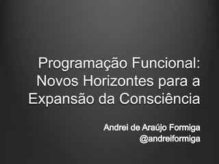 ProgramaçãoFuncional: NovosHorizontespara a Expansão da Consciência Andrei de Araújo Formiga @andreiformiga 