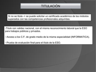 TITULACIÓN
Si no se titula -> se puede solicitar un certificado académico de los módulos
superados con las competencias profesionales adquiridas.
-Titulo con validez nacional, con el mismo reconocimiento laboral que la ESO
para trabajos públicos y privados.
- Acceso a los C.F. de grado medio de la misma especialidad (INFORMATICA).
- Prueba de evaluación final para el título de la ESO.