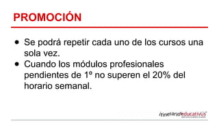 PROMOCIÓN
● Se podrá repetir cada uno de los cursos una
sola vez.
● Cuando los módulos profesionales
pendientes de 1º no superen el 20% del
horario semanal.
 