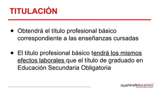 TITULACIÓN
● Obtendrá el título profesional básico
correspondiente a las enseñanzas cursadas
● El título profesional básico tendrá los mismos
efectos laborales que el título de graduado en
Educación Secundaria Obligatoria
 