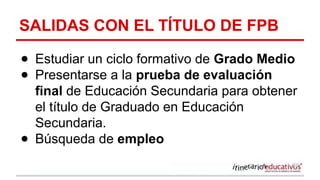 SALIDAS CON EL TÍTULO DE FPB
● Estudiar un ciclo formativo de Grado Medio
● Presentarse a la prueba de evaluación
final de Educación Secundaria para obtener
el título de Graduado en Educación
Secundaria.
● Búsqueda de empleo
 