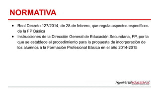 NORMATIVA
● Real Decreto 127/2014, de 28 de febrero, que regula aspectos específicos
de la FP Básica
● Instrucciones de la Dirección General de Educación Secundaria, FP, por la
que se establece el procedimiento para la propuesta de incorporación de
los alumnos a la Formación Profesional Básica en el año 2014-2015
 