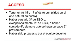 ACCESO
● Tener entre 15 y 17 años (o cumplirlos en el
año natural en curso)
● Haber cursado 3º de ESO o,
excepcionalmente, 2º de ESO, o haber
cursado 4º, siempre que se haya cursado 3º
previamente
● Haber sido propuesto por el equipo docente
 