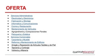 OFERTA
● Servicios Administrativos
● Electricidad y Electrónica
● Fabricación y Montaje
● Informática y Comunicaciones
● Cocina y Restauración
● Mantenimiento de Vehículos
● Agrojardinería y Composiciones Florales
● Peluquería y Estética
● Servicios Comerciales
● Carpintería y Mueble
● Reforma y Mantenimiento de Edificios
● Arreglo y Reparación de Artículos Textiles y de Piel
● Tapicería y Cortinaje
● Vidriería y Alfarería
 