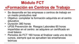 Módulo FCT
«Formación en Centros de Trabajo
• Se desarrolla en las empresas o centros de trabajo en
un medio productivo real
• Objetivo: completar la formación adquirida en el centro
educativo
• Duración 380 horas
• UF05 Prevención de Riesgos Laborales 60 horas
impartidas en el centro: se adquiere un certificado en
nivel básico
• Periodos de FCT 160 horas al finalizar cada uno de los
cursos, siempre que se aprueben las enseñanzas
teóricas
 