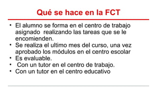 Qué se hace en la FCT
• El alumno se forma en el centro de trabajo
asignado realizando las tareas que se le
encomienden.
• Se realiza el ultimo mes del curso, una vez
aprobado los módulos en el centro escolar
• Es evaluable.
• Con un tutor en el centro de trabajo.
• Con un tutor en el centro educativo
 
