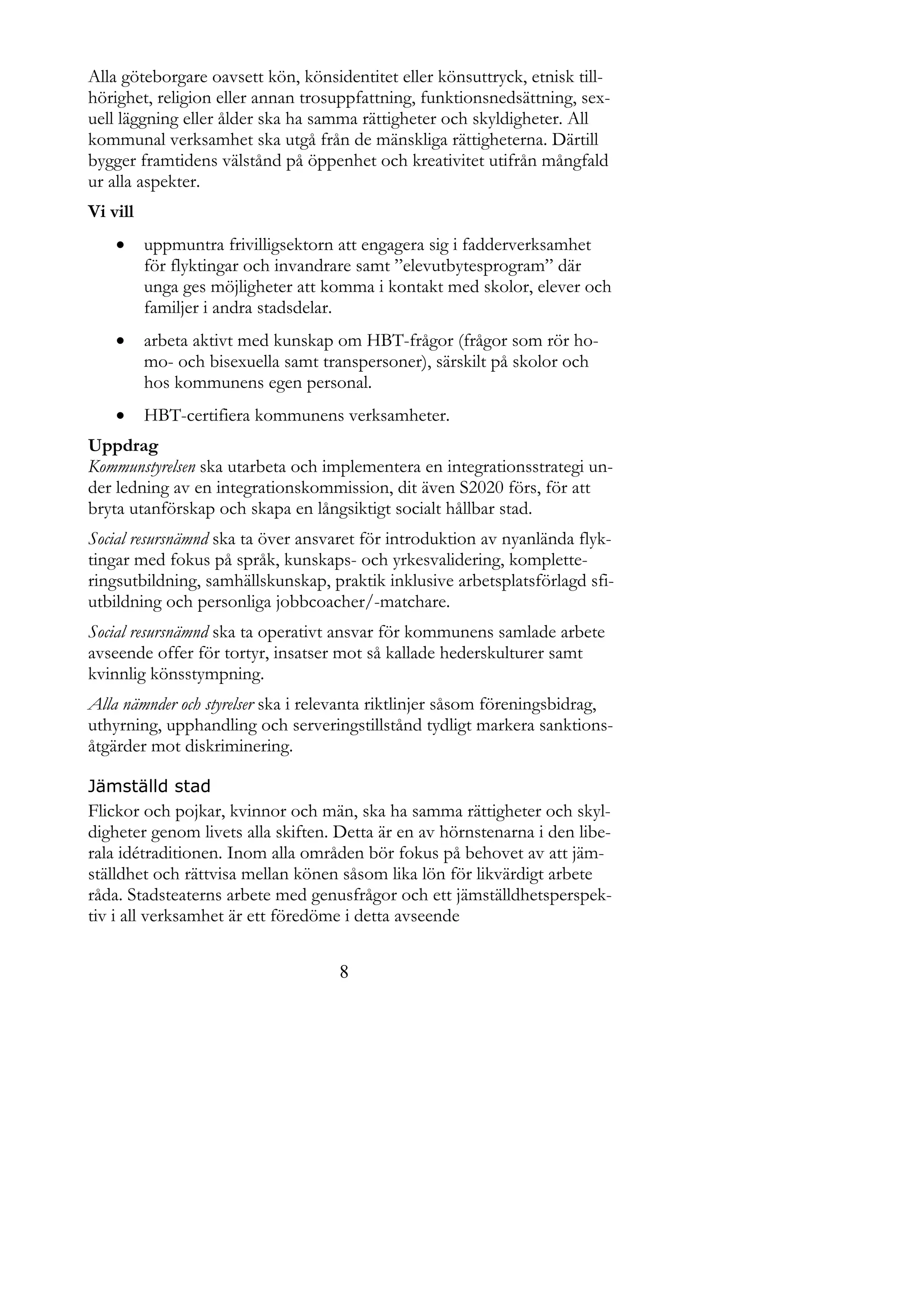 Alla göteborgare oavsett kön, könsidentitet eller könsuttryck, etnisk till-
hörighet, religion eller annan trosuppfattning, funktionsnedsättning, sex-
uell läggning eller ålder ska ha samma rättigheter och skyldigheter. All
kommunal verksamhet ska utgå från de mänskliga rättigheterna. Därtill
bygger framtidens välstånd på öppenhet och kreativitet utifrån mångfald
ur alla aspekter.
Vi vill
         uppmuntra frivilligsektorn att engagera sig i fadderverksamhet
          för flyktingar och invandrare samt ”elevutbytesprogram” där
          unga ges möjligheter att komma i kontakt med skolor, elever och
          familjer i andra stadsdelar.
         arbeta aktivt med kunskap om HBT-frågor (frågor som rör ho-
          mo- och bisexuella samt transpersoner), särskilt på skolor och
          hos kommunens egen personal.
         HBT-certifiera kommunens verksamheter.
Uppdrag
Kommunstyrelsen ska utarbeta och implementera en integrationsstrategi un-
der ledning av en integrationskommission, dit även S2020 förs, för att
bryta utanförskap och skapa en långsiktigt socialt hållbar stad.
Social resursnämnd ska ta över ansvaret för introduktion av nyanlända flyk-
tingar med fokus på språk, kunskaps- och yrkesvalidering, komplette-
ringsutbildning, samhällskunskap, praktik inklusive arbetsplatsförlagd sfi-
utbildning och personliga jobbcoacher/-matchare.
Social resursnämnd ska ta operativt ansvar för kommunens samlade arbete
avseende offer för tortyr, insatser mot så kallade hederskulturer samt
kvinnlig könsstympning.
Alla nämnder och styrelser ska i relevanta riktlinjer såsom föreningsbidrag,
uthyrning, upphandling och serveringstillstånd tydligt markera sanktions-
åtgärder mot diskriminering.

Jämställd stad
Flickor och pojkar, kvinnor och män, ska ha samma rättigheter och skyl-
digheter genom livets alla skiften. Detta är en av hörnstenarna i den libe-
rala idétraditionen. Inom alla områden bör fokus på behovet av att jäm-
ställdhet och rättvisa mellan könen såsom lika lön för likvärdigt arbete
råda. Stadsteaterns arbete med genusfrågor och ett jämställdhetsperspek-
tiv i all verksamhet är ett föredöme i detta avseende


                                    8
 